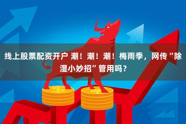 线上股票配资开户 潮！潮！潮！梅雨季，网传“除湿小妙招”管用吗？