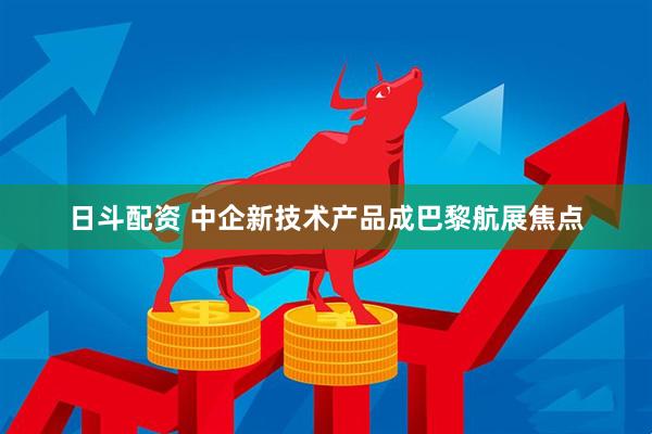 日斗配资 中企新技术产品成巴黎航展焦点