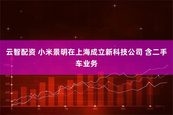云智配资 小米景明在上海成立新科技公司 含二手车业务