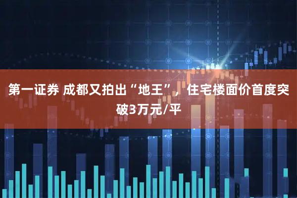 第一证券 成都又拍出“地王”，住宅楼面价首度突破3万元/平