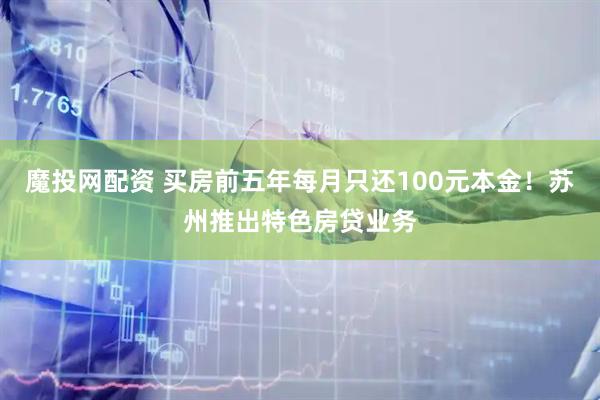 魔投网配资 买房前五年每月只还100元本金！苏州推出特色房贷业务
