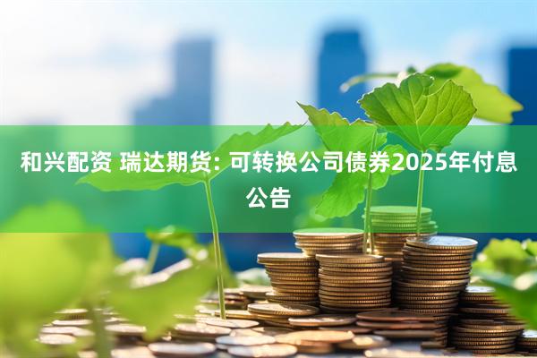 和兴配资 瑞达期货: 可转换公司债券2025年付息公告
