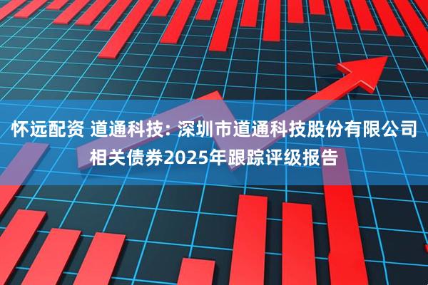 怀远配资 道通科技: 深圳市道通科技股份有限公司相关债券2025年跟踪评级报告