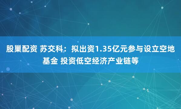 股巢配资 苏交科：拟出资1.35亿元参与设立空地基金 投资低空经济产业链等