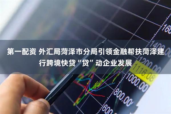 第一配资 外汇局菏泽市分局引领金融帮扶菏泽建行跨境快贷“贷”动企业发展