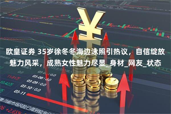 欧皇证券 35岁徐冬冬海边泳照引热议，自信绽放魅力风采，成熟女性魅力尽显_身材_网友_状态
