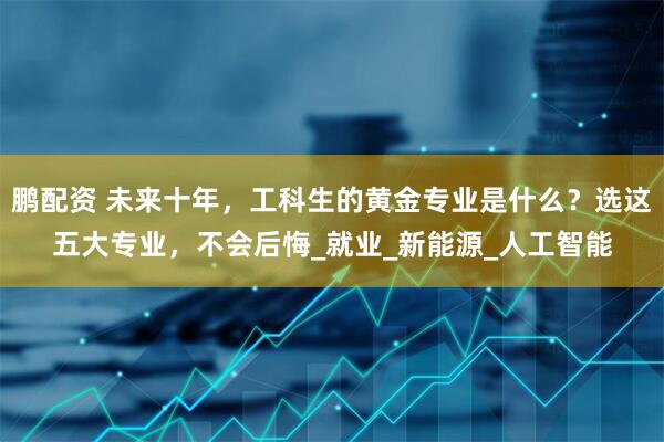 鹏配资 未来十年，工科生的黄金专业是什么？选这五大专业，不会后悔_就业_新能源_人工智能