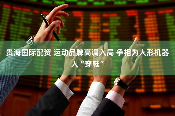 贵海国际配资 运动品牌高调入局 争相为人形机器人“穿鞋”