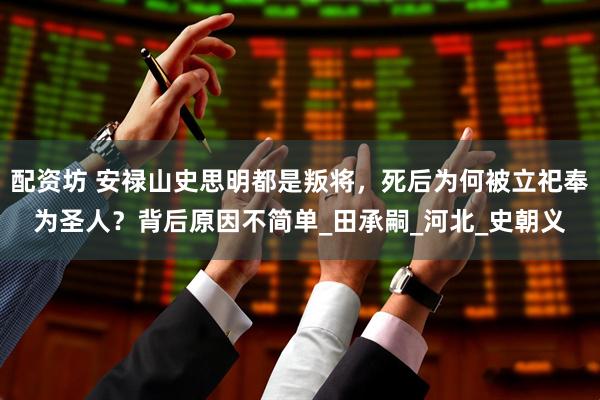 配资坊 安禄山史思明都是叛将，死后为何被立祀奉为圣人？背后原因不简单_田承嗣_河北_史朝义