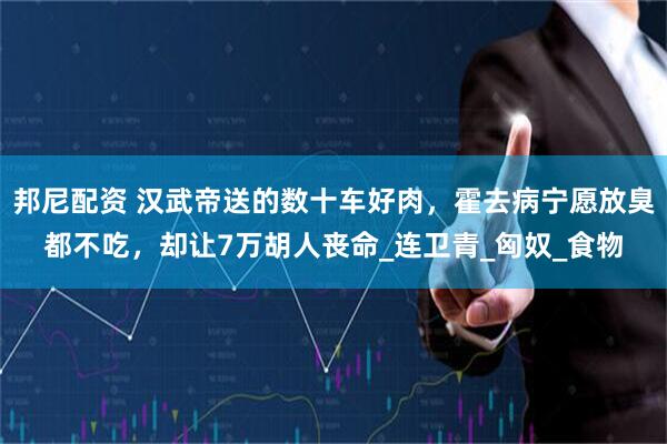 邦尼配资 汉武帝送的数十车好肉，霍去病宁愿放臭都不吃，却让7万胡人丧命_连卫青_匈奴_食物