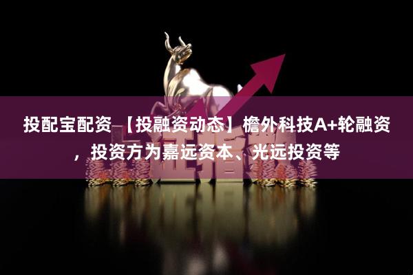投配宝配资 【投融资动态】檐外科技A+轮融资，投资方为嘉远资本、光远投资等
