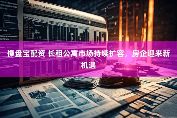 操盘宝配资 长租公寓市场持续扩容，房企迎来新机遇