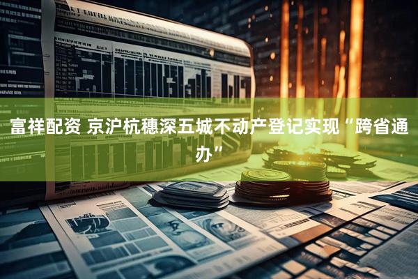 富祥配资 京沪杭穗深五城不动产登记实现“跨省通办”
