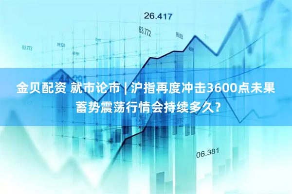 金贝配资 就市论市 | 沪指再度冲击3600点未果 蓄势震荡行情会持续多久？
