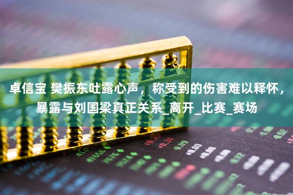 卓信宝 樊振东吐露心声，称受到的伤害难以释怀，暴露与刘国梁真正关系_离开_比赛_赛场