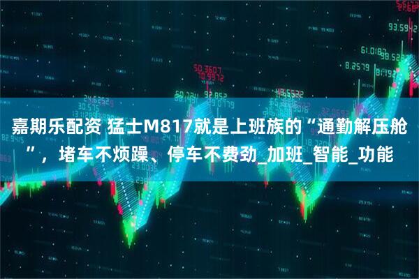 嘉期乐配资 猛士M817就是上班族的“通勤解压舱”，堵车不烦躁、停车不费劲_加班_智能_功能
