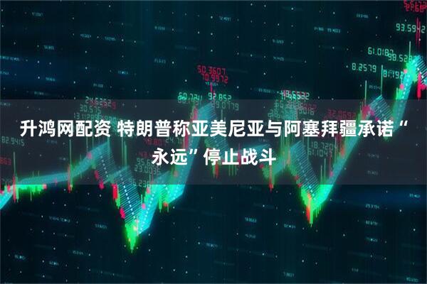 升鸿网配资 特朗普称亚美尼亚与阿塞拜疆承诺“永远”停止战斗