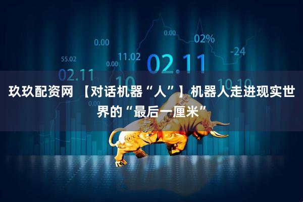 玖玖配资网 【对话机器“人”】机器人走进现实世界的“最后一厘米”