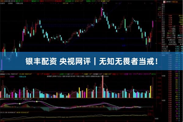 银丰配资 央视网评｜无知无畏者当戒！