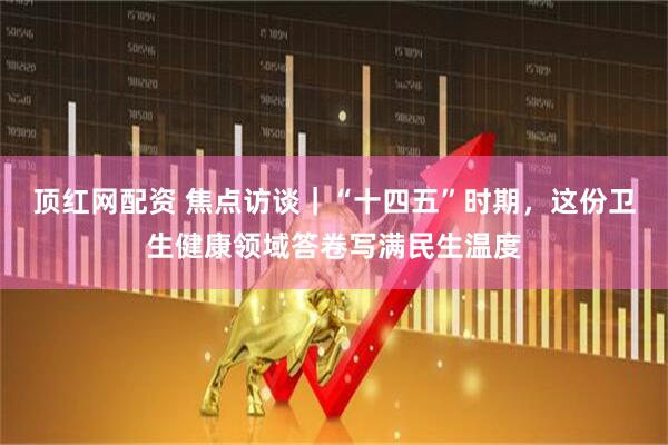 顶红网配资 焦点访谈｜“十四五”时期，这份卫生健康领域答卷写满民生温度