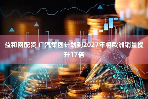 益和网配资 广汽集团计划到2027年将欧洲销量提升17倍