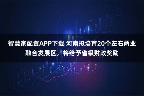 智慧家配资APP下载 河南拟培育20个左右两业融合发展区，将给予省级财政奖励