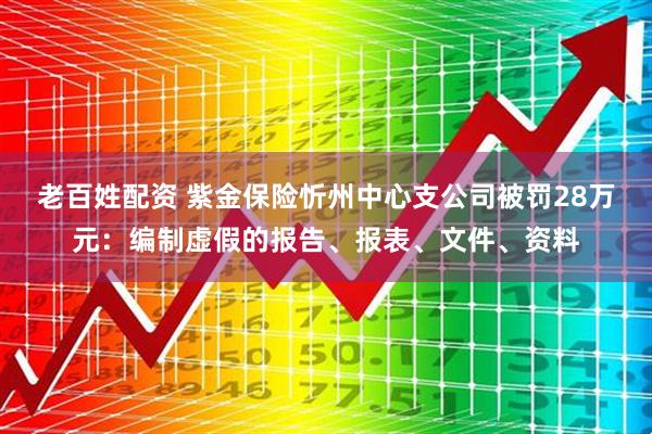 老百姓配资 紫金保险忻州中心支公司被罚28万元：编制虚假的报告、报表、文件、资料
