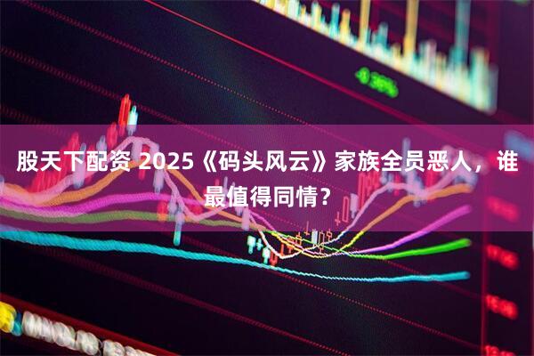 股天下配资 2025《码头风云》家族全员恶人，谁最值得同情？
