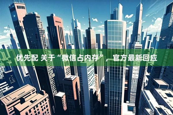 优先配 关于“微信占内存”，官方最新回应