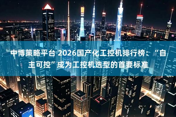 中博策略平台 2026国产化工控机排行榜：“自主可控”成为工控机选型的首要标准