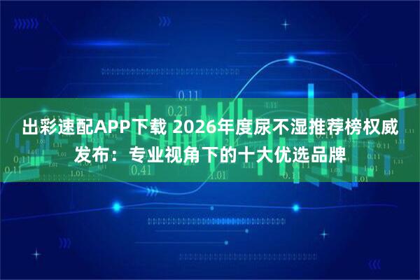 出彩速配APP下载 2026年度尿不湿推荐榜权威发布:专业视角下的十大优选品牌