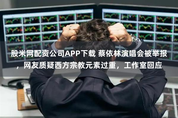 股米网配资公司APP下载 蔡依林演唱会被举报,网友质疑西方宗教元素过重,工作室回应