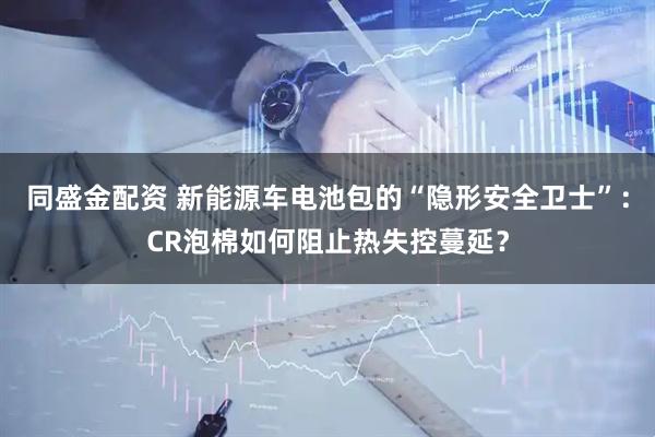 同盛金配资 新能源车电池包的“隐形安全卫士”：CR泡棉如何阻止热失控蔓延？